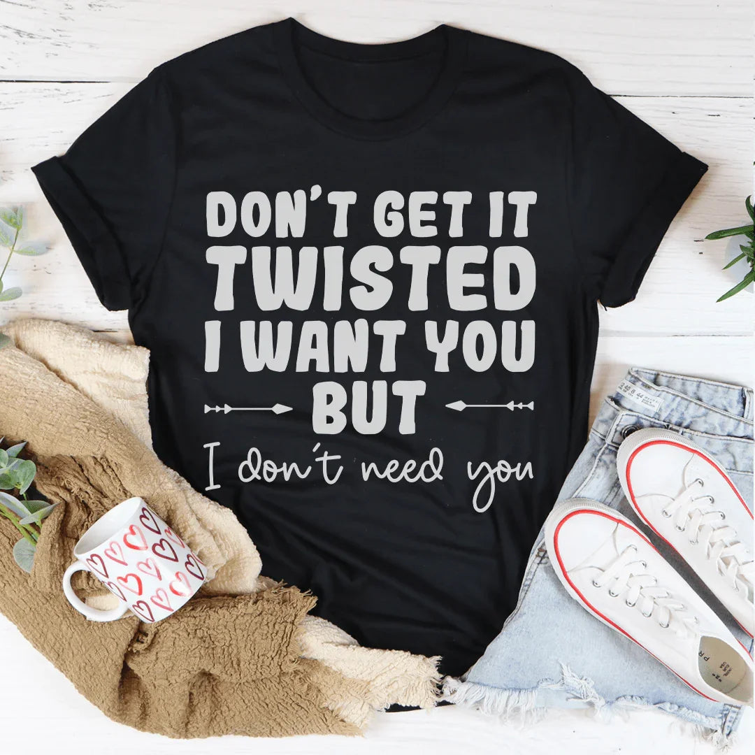 Don't Get It Twisted I Want You But I Don't Need You Tee